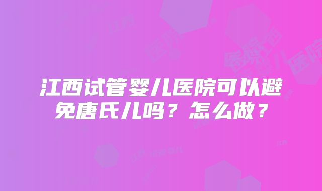 江西试管婴儿医院可以避免唐氏儿吗?怎么做?