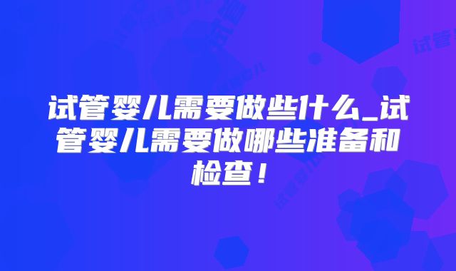 试管婴儿需要做些什么_试管婴儿需要做哪些准备和检查！