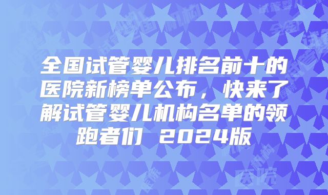 全国试管婴儿排名前十的医院新榜单公布，快来了解试管婴儿机构名单的领跑者们 2024版