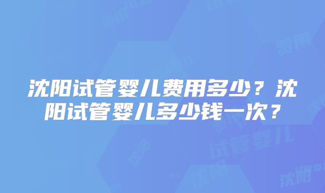 沈阳试管婴儿费用多少?沈阳试管婴儿多少钱一次?