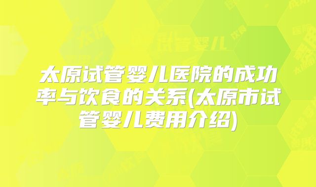 太原试管婴儿医院的成功率与饮食的关系(太原市试管婴儿费用介绍)