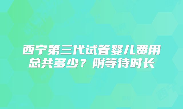 西宁第三代试管婴儿费用总共多少？附等待时长