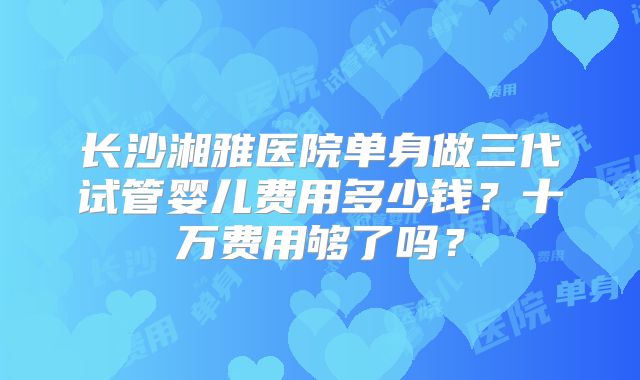 长沙湘雅医院单身做三代试管婴儿费用多少钱？十万费用够了吗？