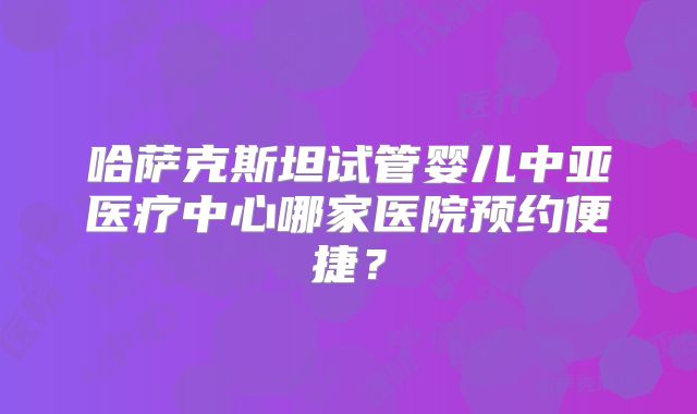 哈萨克斯坦试管婴儿中亚医疗中心哪家医院预约便捷？