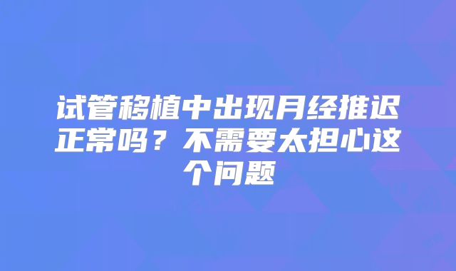 试管移植中出现月经推迟正常吗?不需要太担心这个问题