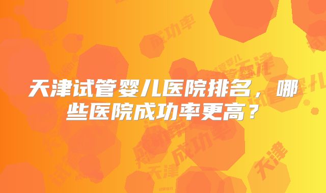 天津试管婴儿医院排名,哪些医院成功率更高?