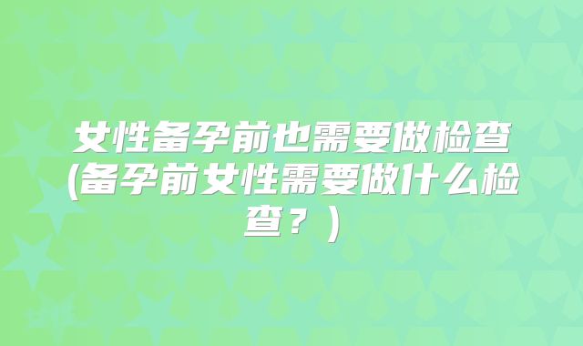 女性备孕前也需要做检查(备孕前女性需要做什么检查？)