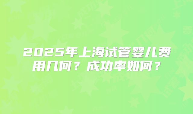 2025年上海试管婴儿费用几何？成功率如何？