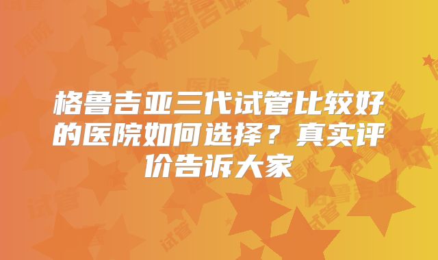 格鲁吉亚三代试管比较好的医院如何选择？真实评价告诉大家
