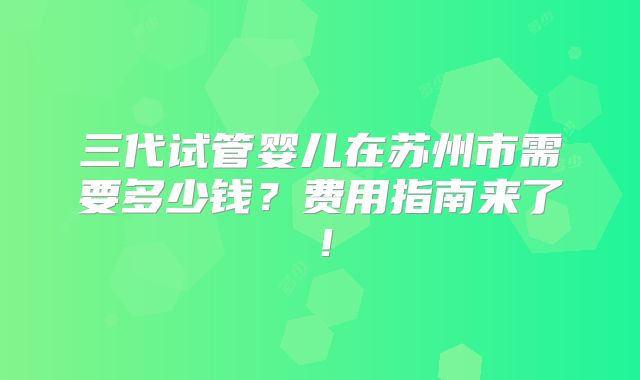 三代试管婴儿在苏州市需要多少钱？费用指南来了！