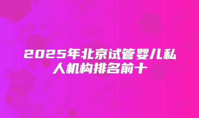 2025年北京试管婴儿私人机构排名前十