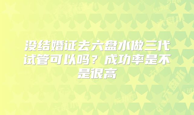 没结婚证去六盘水做三代试管可以吗？成功率是不是很高