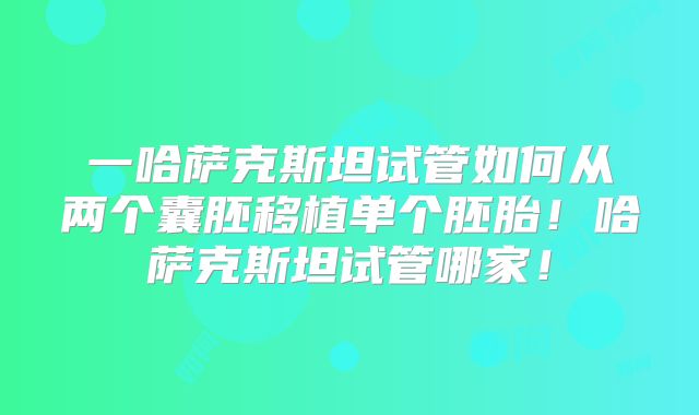 一哈萨克斯坦试管如何从两个囊胚移植单个胚胎！哈萨克斯坦试管哪家！