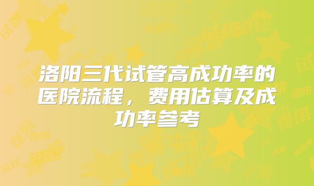 洛阳三代试管高成功率的医院流程，费用估算及成功率参考