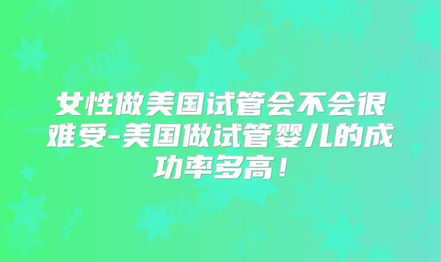 女性做美国试管会不会很难受-美国做试管婴儿的成功率多高！