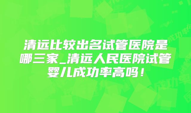 清远比较出名试管医院是哪三家_清远人民医院试管婴儿成功率高吗！