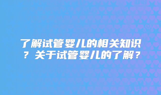 了解试管婴儿的相关知识？关于试管婴儿的了解？