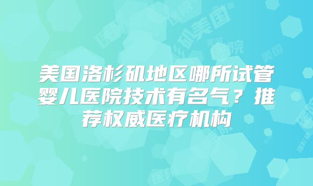 美国洛杉矶地区哪所试管婴儿医院技术有名气？推荐权威医疗机构