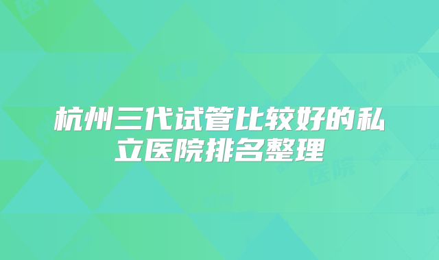 杭州三代试管比较好的私立医院排名整理