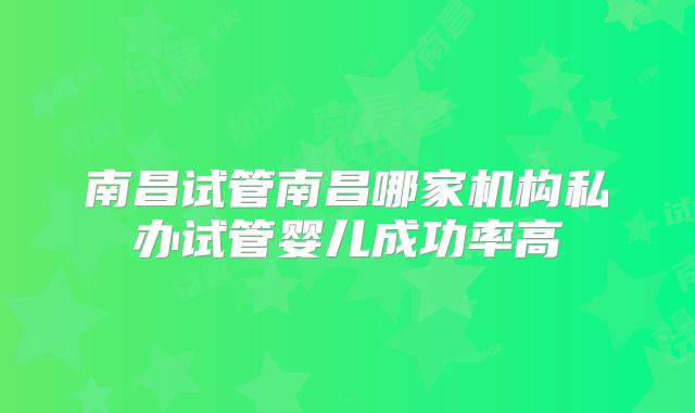 南昌试管南昌哪家机构私办试管婴儿成功率高