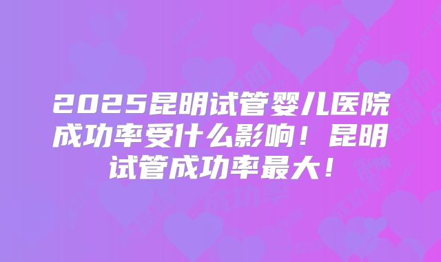 2025昆明试管婴儿医院成功率受什么影响！昆明试管成功率最大！