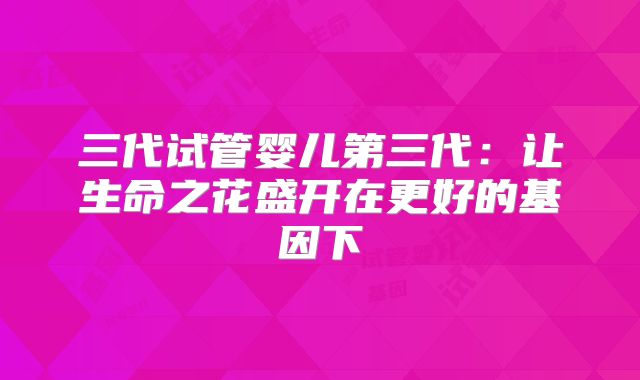 三代试管婴儿第三代：让生命之花盛开在更好的基因下