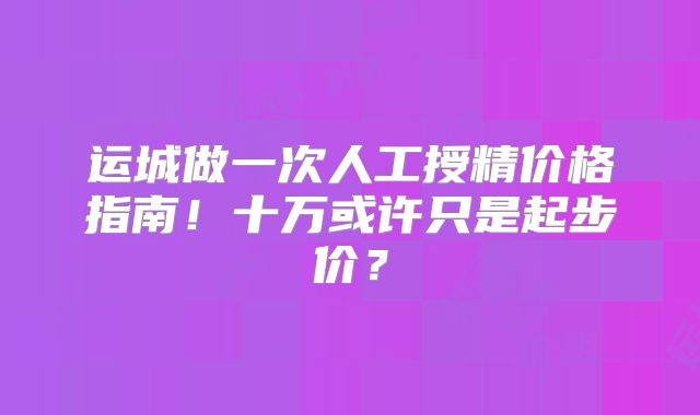 运城做一次人工授精价格指南！十万或许只是起步价？