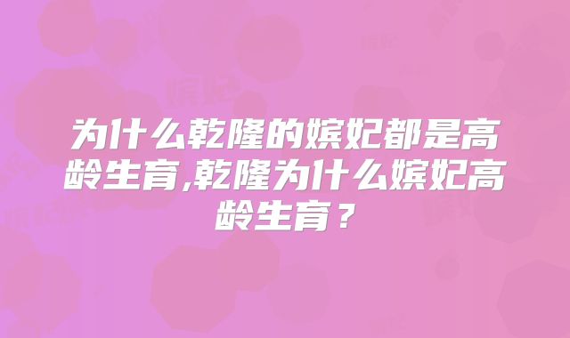 为什么乾隆的嫔妃都是高龄生育,乾隆为什么嫔妃高龄生育？