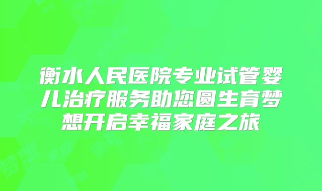 衡水人民医院专业试管婴儿治疗服务助您圆生育梦想开启幸福家庭之旅