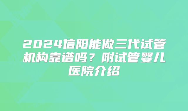2024信阳能做三代试管机构靠谱吗？附试管婴儿医院介绍