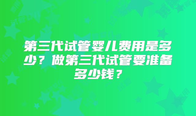 第三代试管婴儿费用是多少?做第三代试管要准备多少钱?