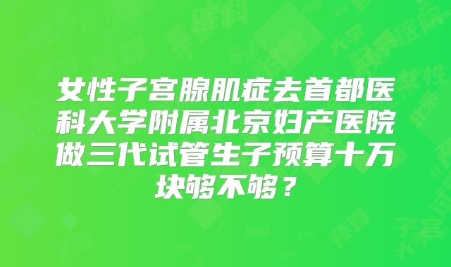 女性子宫腺肌症去首都医科大学附属北京妇产医院做三代试管生子预算十万块够不够？