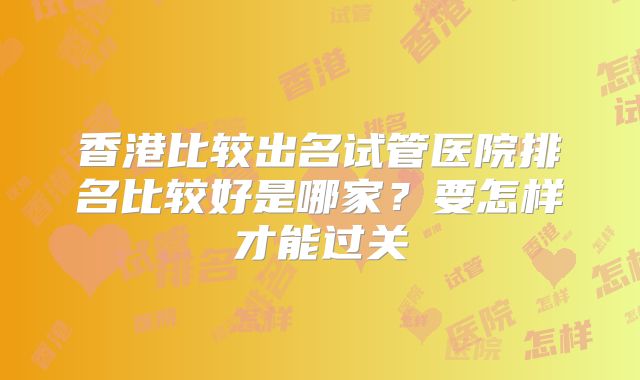 香港比较出名试管医院排名比较好是哪家？要怎样才能过关