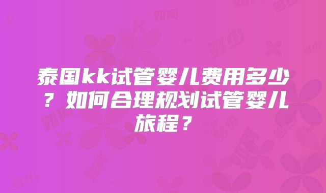 泰国kk试管婴儿费用多少？如何合理规划试管婴儿旅程？