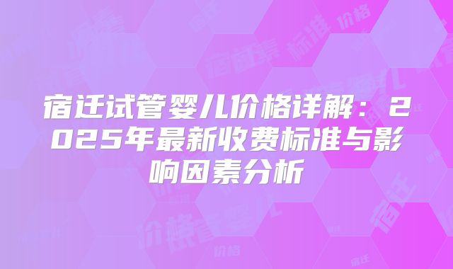 宿迁试管婴儿价格详解：2025年最新收费标准与影响因素分析
