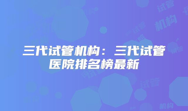 三代试管机构:三代试管医院排名榜最新