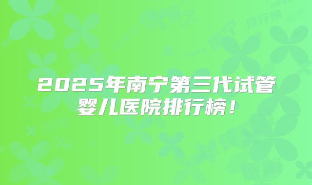 2025年南宁第三代试管婴儿医院排行榜!