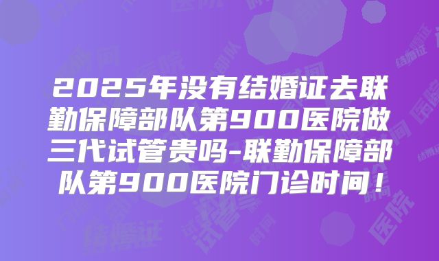 2025年没有结婚证去联勤保障部队第900医院做三代试管贵吗-联勤保障部队第900医院门诊时间！