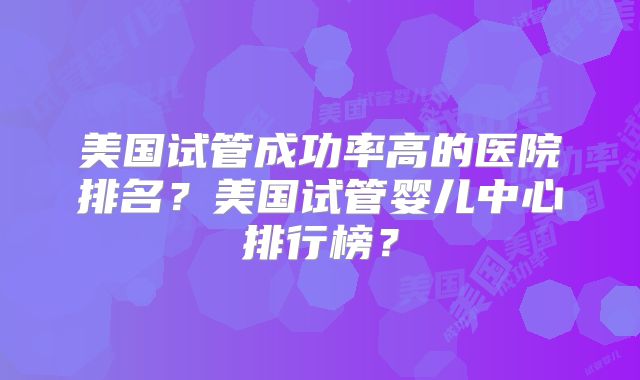 美国试管成功率高的医院排名？美国试管婴儿中心排行榜？