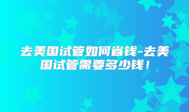去美国试管如何省钱-去美国试管需要多少钱！