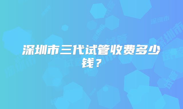 深圳市三代试管收费多少钱?