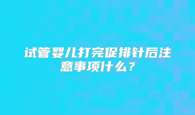 试管婴儿打完促排针后注意事项什么？