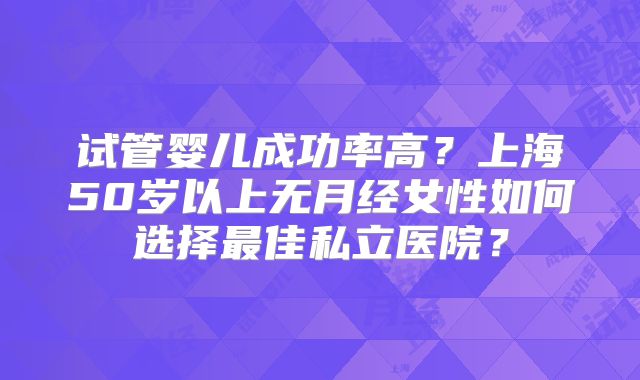 试管婴儿成功率高？上海50岁以上无月经女性如何选择最佳私立医院？