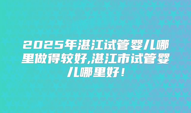2025年湛江试管婴儿哪里做得较好,湛江市试管婴儿哪里好!