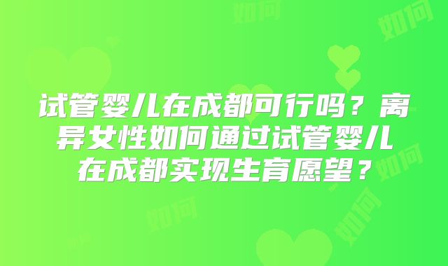 试管婴儿在成都可行吗？离异女性如何通过试管婴儿在成都实现生育愿望？