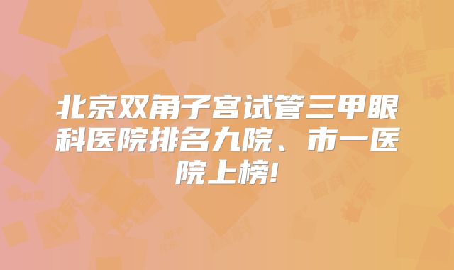 北京双角子宫试管三甲眼科医院排名九院、市一医院上榜!