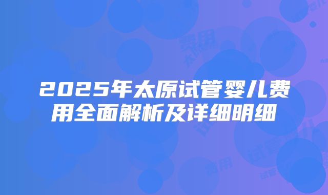 2025年太原试管婴儿费用全面解析及详细明细