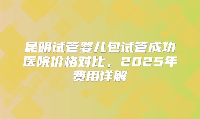 昆明试管婴儿包试管成功医院价格对比，2025年费用详解