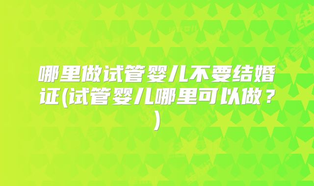 哪里做试管婴儿不要结婚证(试管婴儿哪里可以做？)