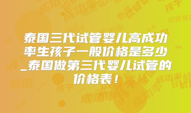 泰国三代试管婴儿高成功率生孩子一般价格是多少_泰国做第三代婴儿试管的价格表！